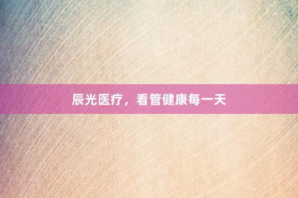 辰光医疗，看管健康每一天